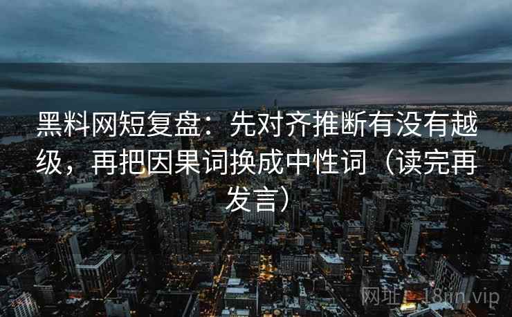 黑料网短复盘：先对齐推断有没有越级，再把因果词换成中性词（读完再发言）