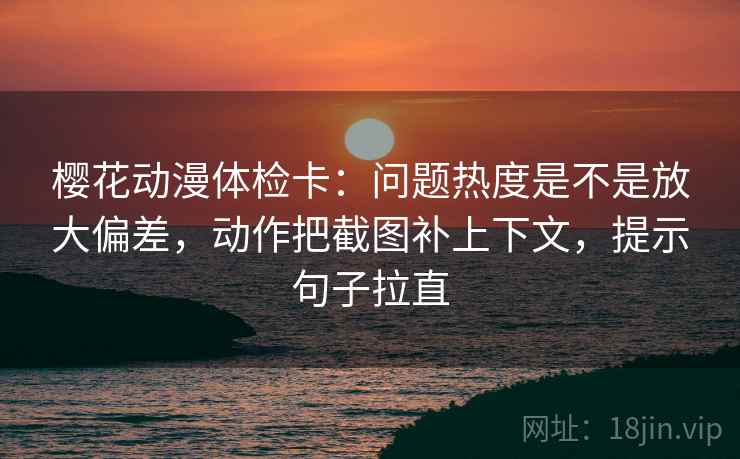 樱花动漫体检卡:问题热度是不是放大偏差,动作把截图补上下文,提示句子拉直 樱花动漫体检卡:问题热度是不是放大偏差,动作把截图补上下文,提示句子拉直
