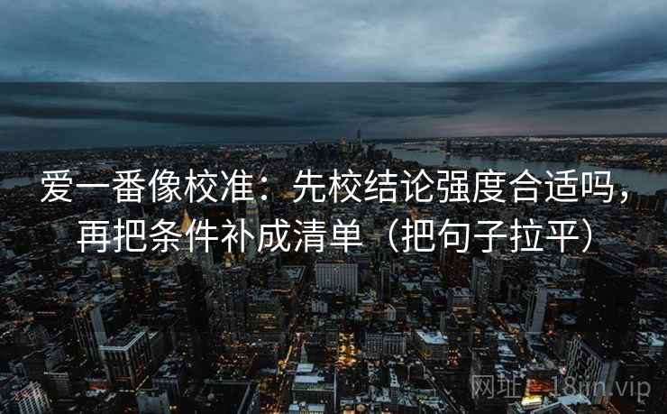 爱一番像校准:先校结论强度合适吗,再把条件补成清单(把句子拉平) 爱一番像校准:先校结论强度合适吗,再把条件补成清单(把句子拉平)