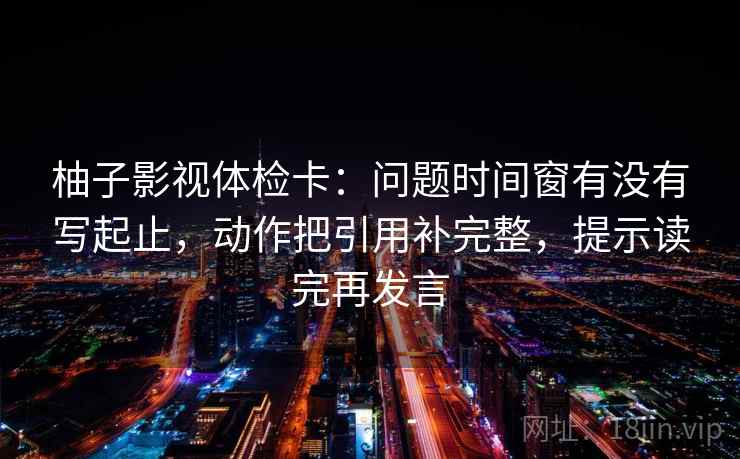 柚子影视体检卡：问题时间窗有没有写起止，动作把引用补完整，提示读完再发言