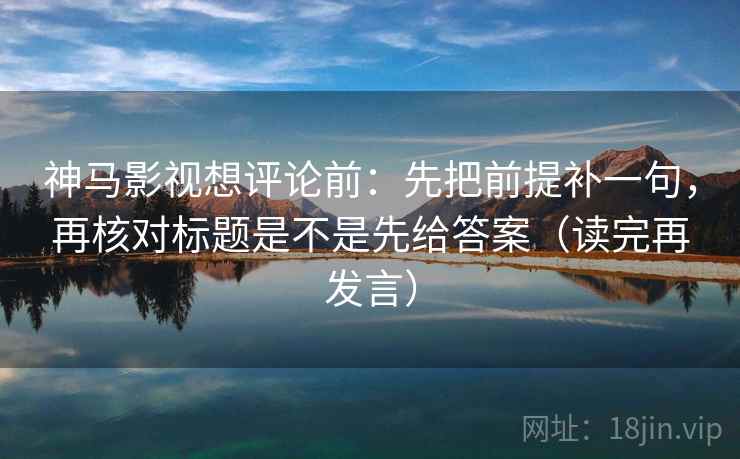 神马影视想评论前：先把前提补一句，再核对标题是不是先给答案（读完再发言）