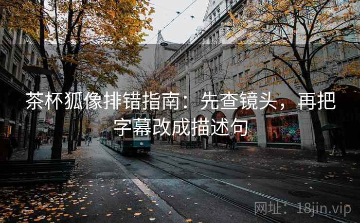 茶杯狐像排错指南：先查镜头，再把字幕改成描述句