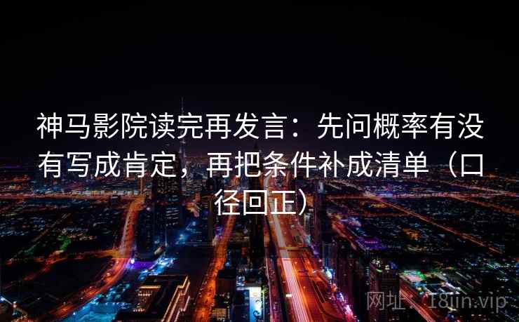 神马影院读完再发言：先问概率有没有写成肯定，再把条件补成清单（口径回正）