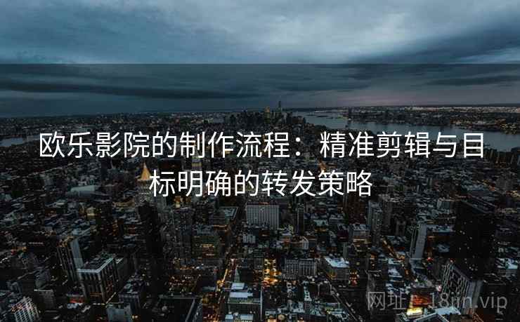 欧乐影院的制作流程：精准剪辑与目标明确的转发策略