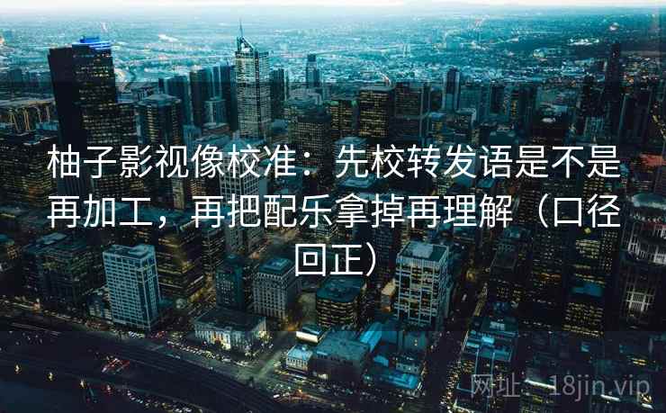 柚子影视像校准：先校转发语是不是再加工，再把配乐拿掉再理解（口径回正）