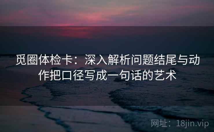 觅圈体检卡:深入解析问题结尾与动作把口径写成一句话的艺术 觅圈体检卡:深入解析问题结尾与动作把口径写成一句话的艺术