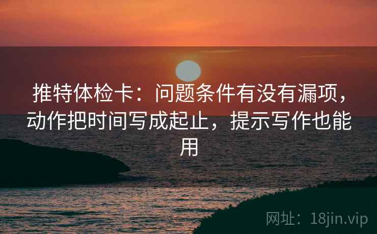 推特体检卡：问题条件有没有漏项，动作把时间写成起止，提示写作也能用