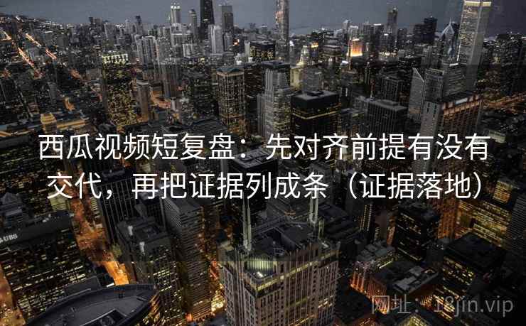 西瓜视频短复盘：先对齐前提有没有交代，再把证据列成条（证据落地）