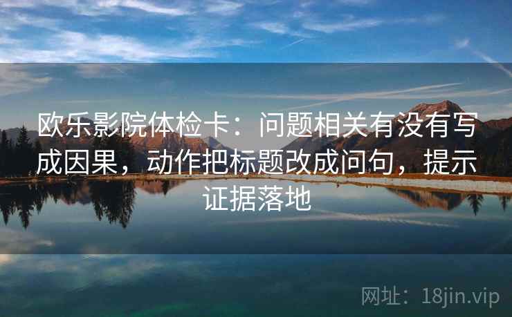 欧乐影院体检卡：问题相关有没有写成因果，动作把标题改成问句，提示证据落地