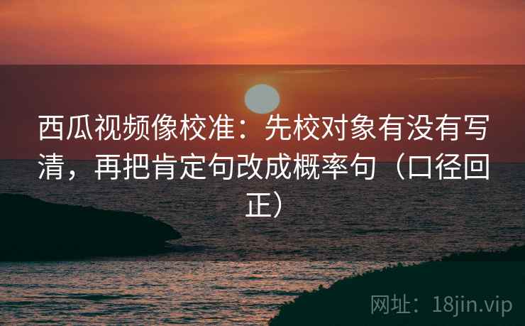 西瓜视频像校准：先校对象有没有写清，再把肯定句改成概率句（口径回正）