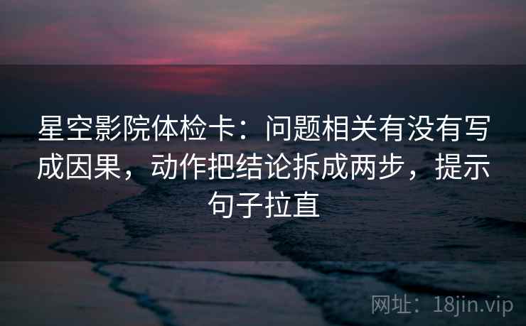 星空影院体检卡:问题相关有没有写成因果,动作把结论拆成两步,提示句子拉直 星空影院体检卡:问题相关有没有写成因果,动作把结论拆成两步,提示句子拉直