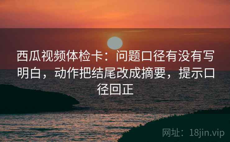西瓜视频体检卡:问题口径有没有写明白,动作把结尾改成摘要,提示口径回正 西瓜视频体检卡:问题口径有没有写明白,动作把结尾改成摘要,提示口径回正