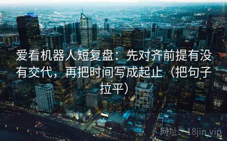 爱看机器人短复盘：先对齐前提有没有交代，再把时间写成起止（把句子拉平）
