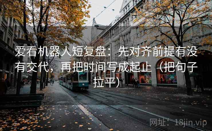 爱看机器人短复盘：先对齐前提有没有交代，再把时间写成起止（把句子拉平）