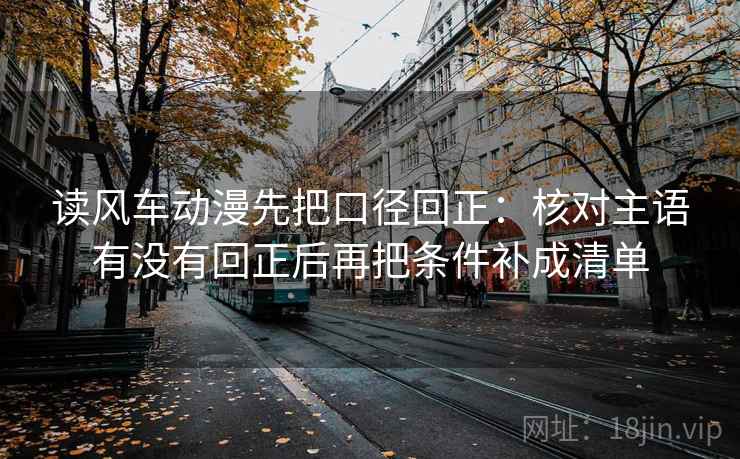 读风车动漫先把口径回正：核对主语有没有回正后再把条件补成清单