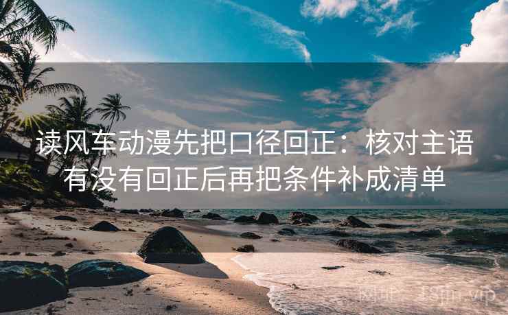 读风车动漫先把口径回正：核对主语有没有回正后再把条件补成清单