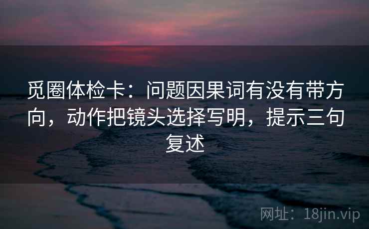 觅圈体检卡：问题因果词有没有带方向，动作把镜头选择写明，提示三句复述