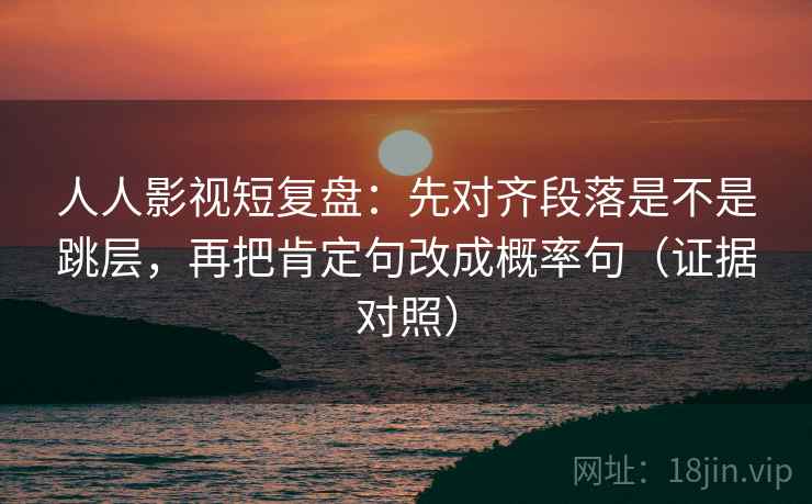 人人影视短复盘：先对齐段落是不是跳层，再把肯定句改成概率句（证据对照）