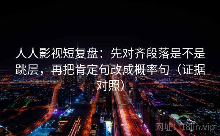 人人影视短复盘：先对齐段落是不是跳层，再把肯定句改成概率句（证据对照）