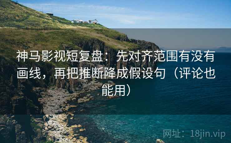神马影视短复盘：先对齐范围有没有画线，再把推断降成假设句（评论也能用）