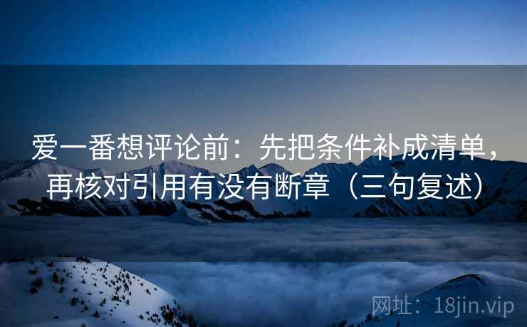 爱一番想评论前:先把条件补成清单,再核对引用有没有断章(三句复述) 爱一番想评论前:先把条件补成清单,再核对引用有没有断章(三句复述)