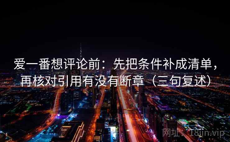 爱一番想评论前:先把条件补成清单,再核对引用有没有断章(三句复述) 爱一番想评论前:先把条件补成清单,再核对引用有没有断章(三句复述)