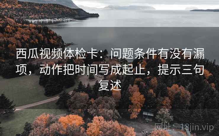 西瓜视频体检卡：问题条件有没有漏项，动作把时间写成起止，提示三句复述