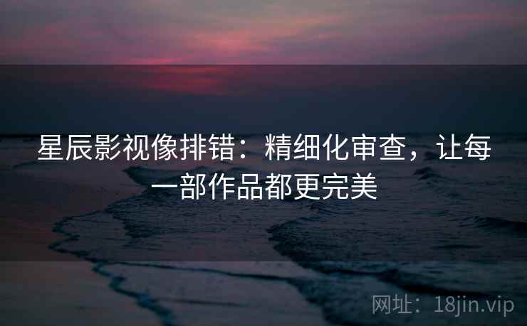 星辰影视像排错:精细化审查,让每一部作品都更完美 星辰影视像排错:精细化审查,让每一部作品都更完美