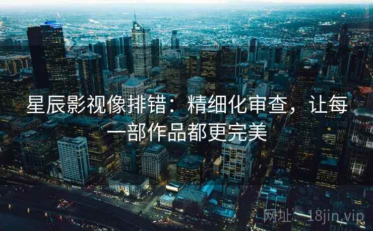 星辰影视像排错:精细化审查,让每一部作品都更完美 星辰影视像排错:精细化审查,让每一部作品都更完美