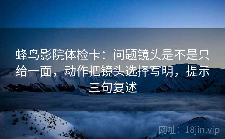 蜂鸟影院体检卡:问题镜头是不是只给一面,动作把镜头选择写明,提示三句复述 蜂鸟影院体检卡:问题镜头是不是只给一面,动作把镜头选择写明,提示三句复述