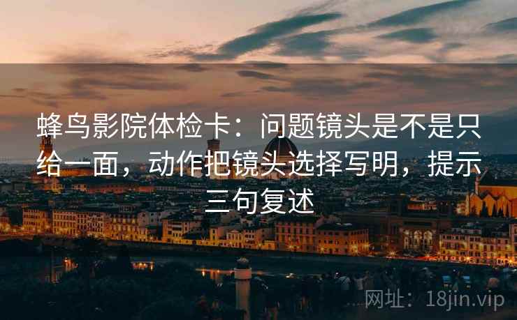 蜂鸟影院体检卡:问题镜头是不是只给一面,动作把镜头选择写明,提示三句复述 蜂鸟影院体检卡:问题镜头是不是只给一面,动作把镜头选择写明,提示三句复述